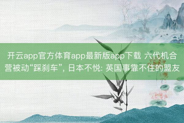开云app官方体育app最新版app下载 六代机合营被动“踩刹车”, 日本不悦: 英国事靠不住的盟友