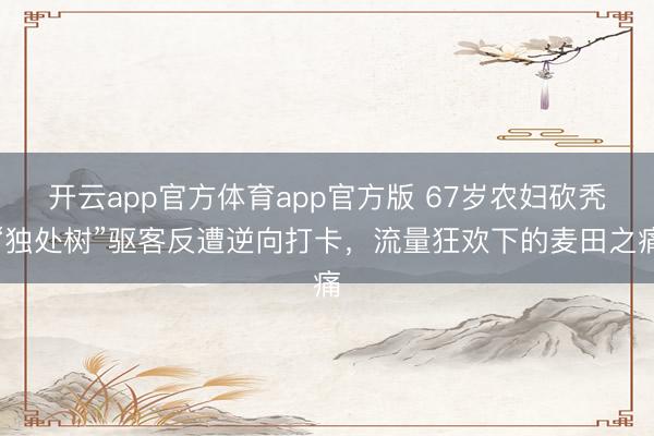 开云app官方体育app官方版 67岁农妇砍秃“独处树”驱客反遭逆向打卡，流量狂欢下的麦田之痛