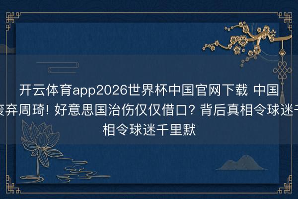开云体育app2026世界杯中国官网下载 中国男篮废弃周琦! 好意思国治伤仅仅借口? 背后真相令球迷千里默