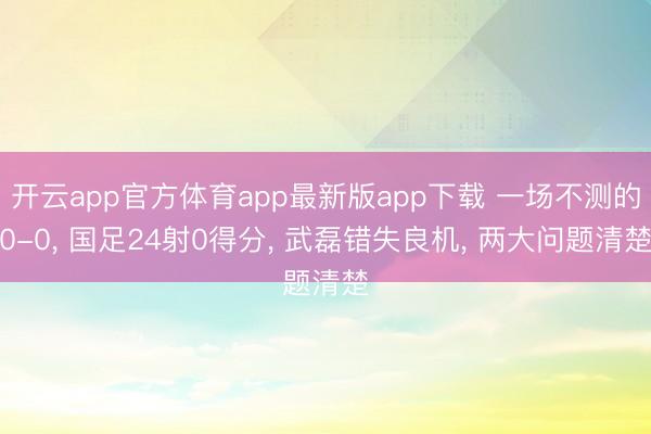 开云app官方体育app最新版app下载 一场不测的0-0， 国足24射0得分， 武磊错失良机， 两大问题清楚