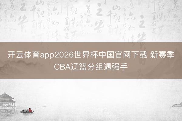 开云体育app2026世界杯中国官网下载 新赛季CBA辽篮分组遇强手