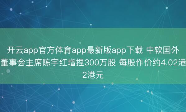 开云app官方体育app最新版app下载 中软国外获董事会主席陈宇红增捏300万股 每股作价约4.02港元