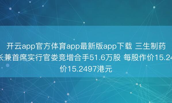 开云app官方体育app最新版app下载 三生制药获董事长兼首席实行官娄竞增合手51.6万股 每股作价15.2497港元