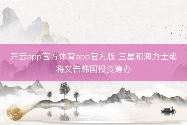 开云app官方体育app官方版 三星和海力士或将文告韩国投资筹办