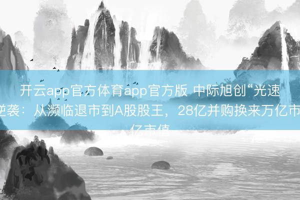 开云app官方体育app官方版 中际旭创“光速”逆袭：从濒临退市到A股股王，28亿并购换来万亿市值