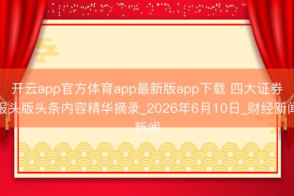 开云app官方体育app最新版app下载 四大证券报头版头条内容精华摘录_2026年6月10日_财经新闻