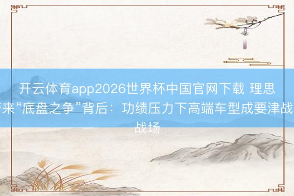 开云体育app2026世界杯中国官网下载 理思蔚来“底盘之争”背后：功绩压力下高端车型成要津战场