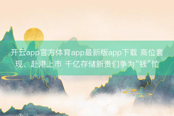 开云app官方体育app最新版app下载 高位套现、赴港上市 千亿存储新贵们争为“钱”忙