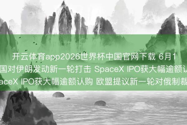 开云体育app2026世界杯中国官网下载 6月10日外盘头条：好意思国对伊朗发动新一轮打击 SpaceX IPO获大幅逾额认购 欧盟提议新一轮对俄制裁