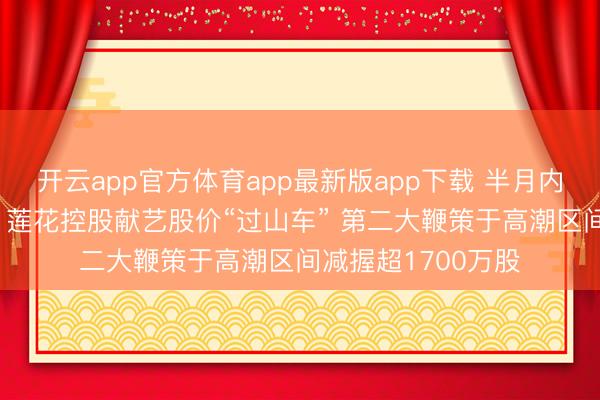 开云app官方体育app最新版app下载 半月内连发3份异动公告 莲花控股献艺股价“过山车” 第二大鞭策于高潮区间减握超1700万股