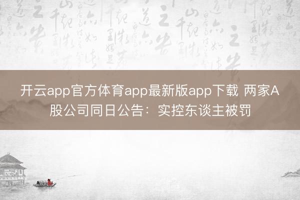 开云app官方体育app最新版app下载 两家A股公司同日公告：实控东谈主被罚