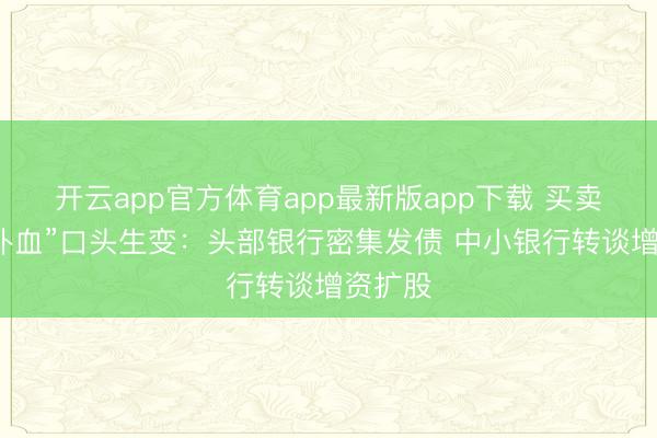 开云app官方体育app最新版app下载 买卖银行“补血”口头生变：头部银行密集发债 中小银行转谈增资扩股