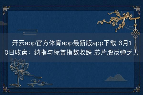 开云app官方体育app最新版app下载 6月10日收盘：纳指与标普指数收跌 芯片股反弹乏力