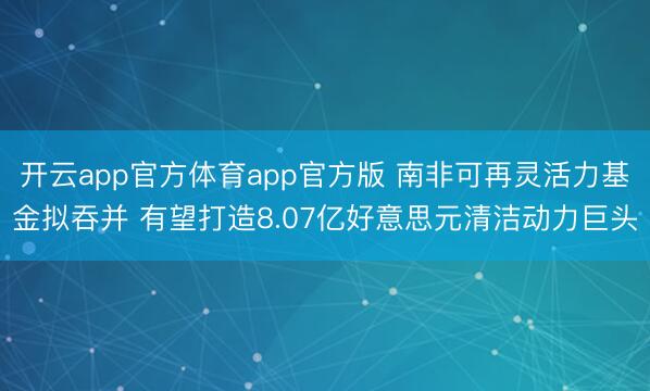 开云app官方体育app官方版 南非可再灵活力基金拟吞并 有望打造8.07亿好意思元清洁动力巨头