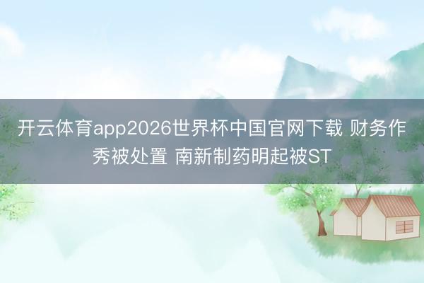 开云体育app2026世界杯中国官网下载 财务作秀被处置 南新制药明起被ST