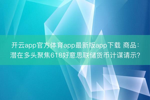 开云app官方体育app最新版app下载 商品：潜在多头聚焦618好意思联储货币计谋请示？