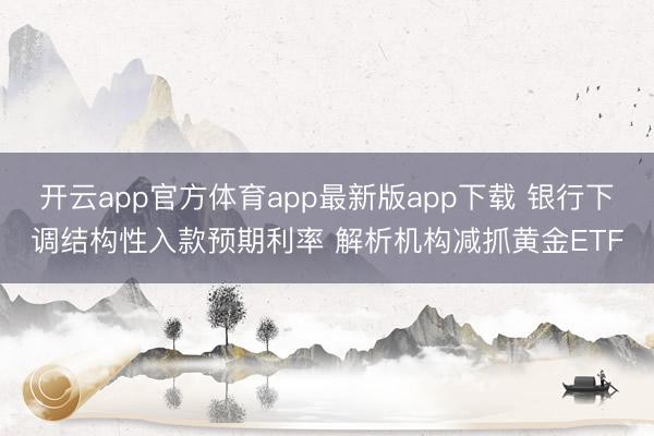 开云app官方体育app最新版app下载 银行下调结构性入款预期利率 解析机构减抓黄金ETF