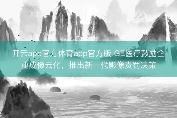 开云app官方体育app官方版 GE医疗鼓励企业成像云化，推出新一代影像责罚决策