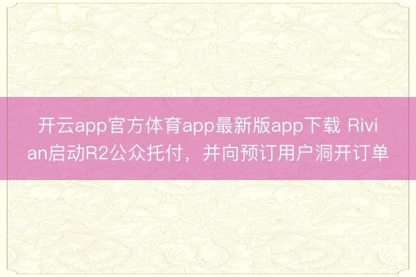 开云app官方体育app最新版app下载 Rivian启动R2公众托付，并向预订用户洞开订单