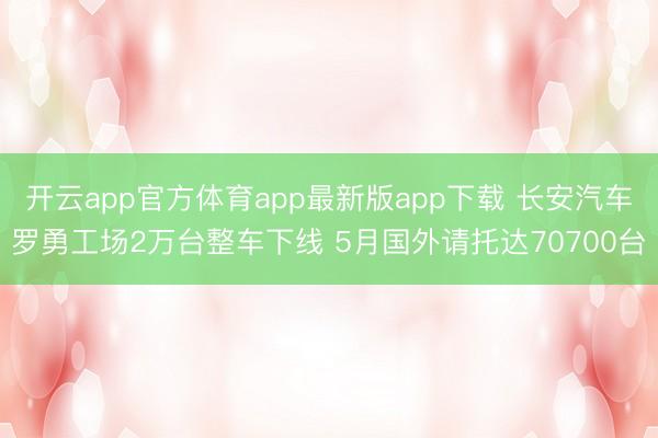 开云app官方体育app最新版app下载 长安汽车罗勇工场2万台整车下线 5月国外请托达70700台