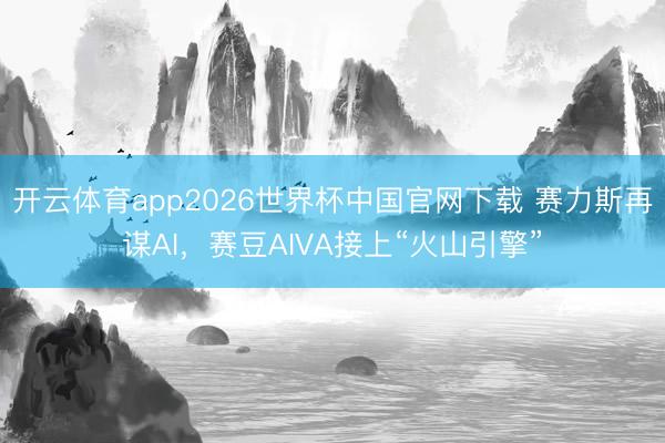 开云体育app2026世界杯中国官网下载 赛力斯再谋AI，赛豆AIVA接上“火山引擎”
