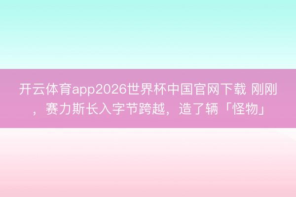 开云体育app2026世界杯中国官网下载 刚刚，赛力斯长入字节跨越，造了辆「怪物」