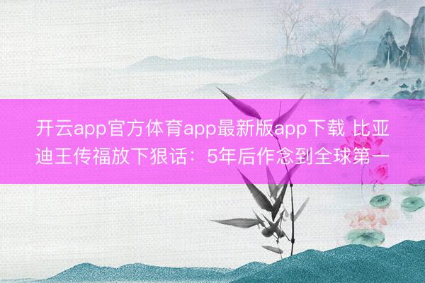 开云app官方体育app最新版app下载 比亚迪王传福放下狠话：5年后作念到全球第一
