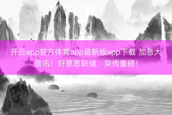 开云app官方体育app最新版app下载 加息大音讯！好意思联储，突传重磅！