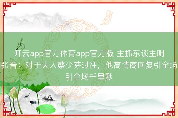 开云app官方体育app官方版 主抓东谈主明锐提问张晋：对于夫人蔡少芬过往，他高情商回复引全场千里默