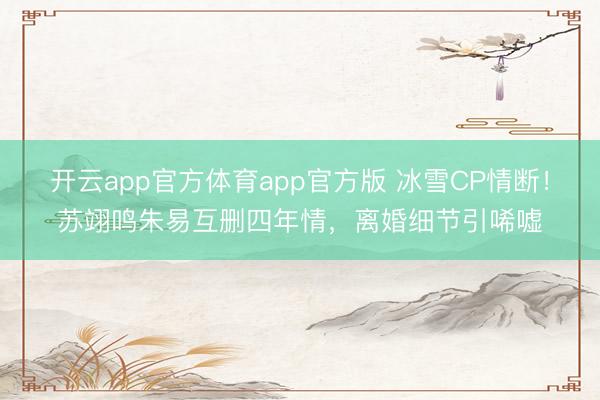 开云app官方体育app官方版 冰雪CP情断！苏翊鸣朱易互删四年情，离婚细节引唏嘘