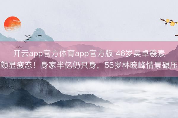 开云app官方体育app官方版 46岁吴卓羲素颜显疲态！身家半亿仍只身，55岁林晓峰情景碾压