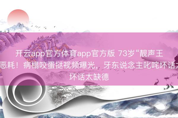 开云app官方体育app官方版 73岁“靓声王”被传恶耗！病榻咬蛋挞视频曝光，牙东说念主叱咤坏话太缺德