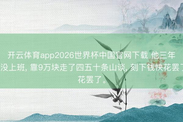开云体育app2026世界杯中国官网下载 他三年半没上班， 靠9万块走了四五十条山谈， 刻下钱快花罢了。