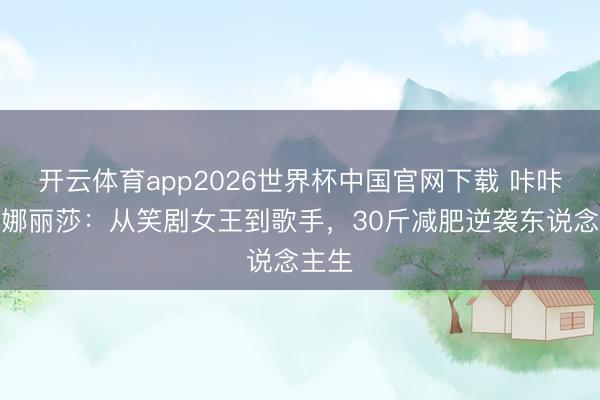 开云体育app2026世界杯中国官网下载 咔咔锤锤娜丽莎：从笑剧女王到歌手，30斤减肥逆袭东说念主生