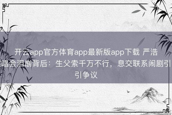 开云app官方体育app最新版app下载 严浩翔演唱会泪崩背后：生父索千万不行，息交联系闹剧引争议