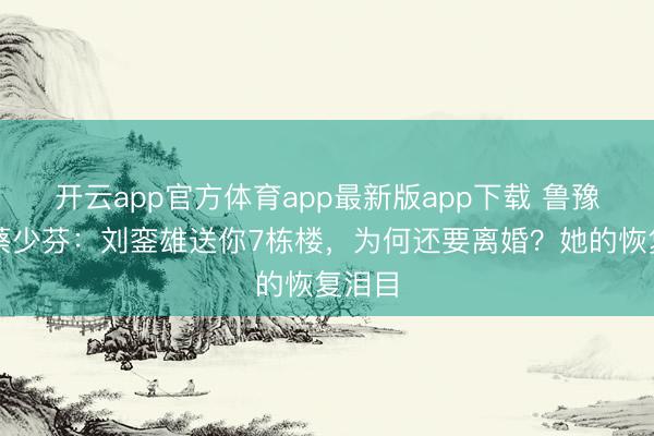 开云app官方体育app最新版app下载 鲁豫追问蔡少芬：刘銮雄送你7栋楼，为何还要离婚？她的恢复泪目