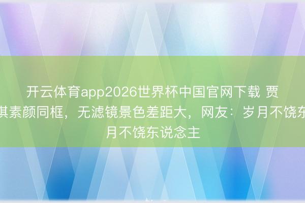 开云体育app2026世界杯中国官网下载 贾静雯舒淇素颜同框，无滤镜景色差距大，网友：岁月不饶东说念主