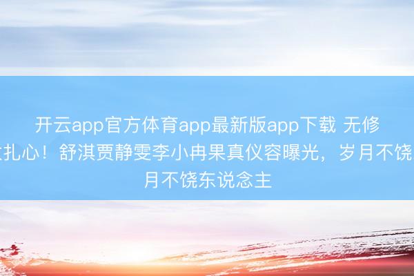 开云app官方体育app最新版app下载 无修图对比太扎心！舒淇贾静雯李小冉果真仪容曝光，岁月不饶东说念主