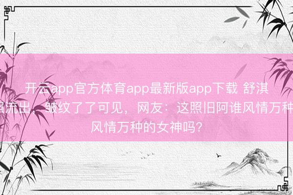 开云app官方体育app最新版app下载 舒淇无修图近照流出，皱纹了了可见，网友：这照旧阿谁风情万种的女神吗？
