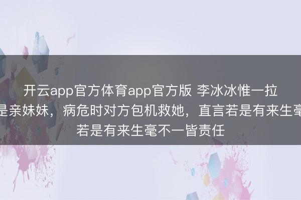 开云app官方体育app官方版 李冰冰惟一拉黑的东谈主是亲妹妹，病危时对方包机救她，直言若是有来生毫不一皆责任