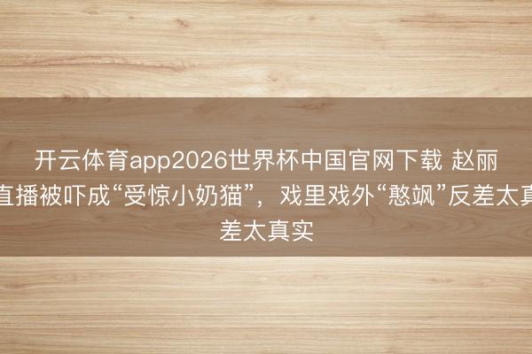 开云体育app2026世界杯中国官网下载 赵丽颖直播被吓成“受惊小奶猫”，戏里戏外“憨飒”反差太真实