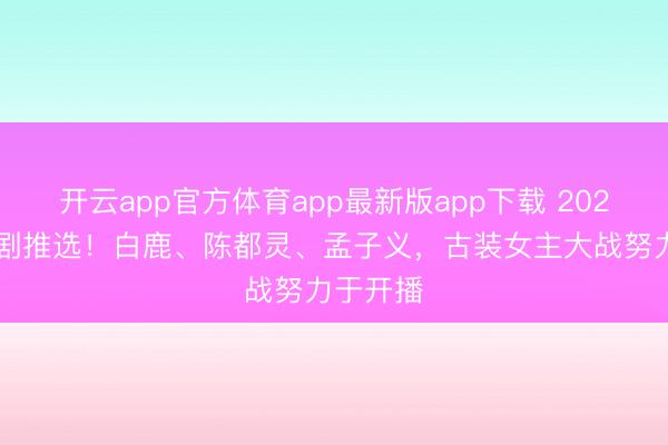 开云app官方体育app最新版app下载 2026年6月剧推选！白鹿、陈都灵、孟子义，古装女主大战努力于开播