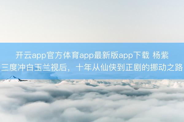 开云app官方体育app最新版app下载 杨紫三度冲白玉兰视后，十年从仙侠到正剧的挪动之路