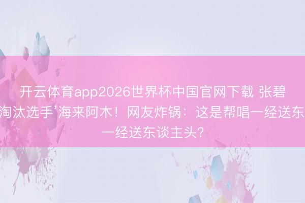 开云体育app2026世界杯中国官网下载 张碧晨拉来‘淘汰选手’海来阿木!网友炸锅:这是帮唱一经送东谈主头?