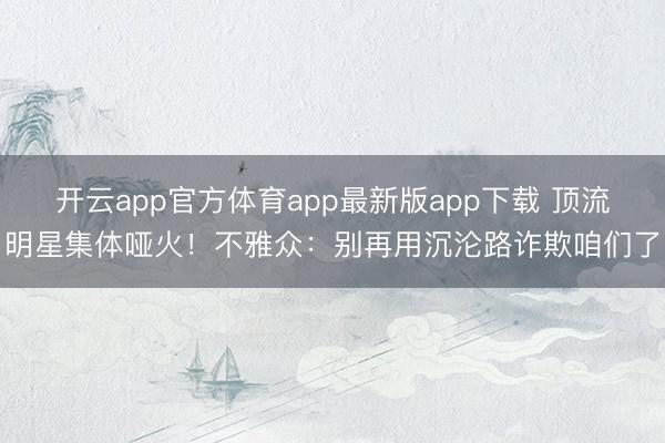 开云app官方体育app最新版app下载 顶流明星集体哑火！不雅众：别再用沉沦路诈欺咱们了