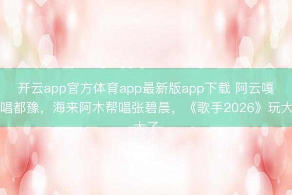 开云app官方体育app最新版app下载 阿云嘎帮唱都豫，海来阿木帮唱张碧晨，《歌手2026》玩大了