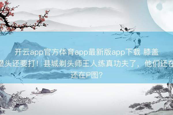 开云app官方体育app最新版app下载 膝盖肿成馒头还要打！县城剃头师王人练真功夫了，他们还在P图?