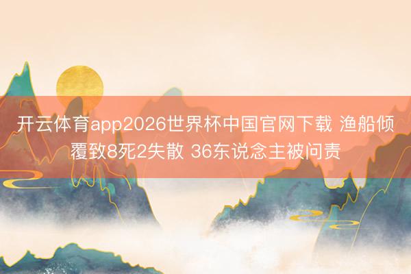开云体育app2026世界杯中国官网下载 渔船倾覆致8死2失散 36东说念主被问责
