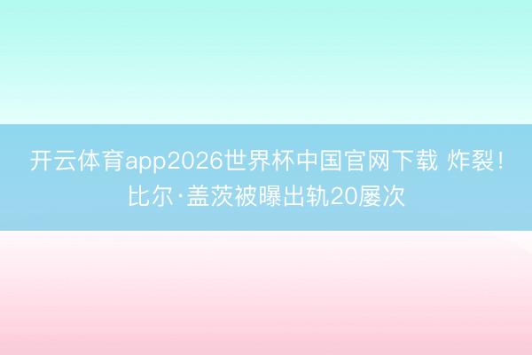 开云体育app2026世界杯中国官网下载 炸裂！比尔·盖茨被曝出轨20屡次