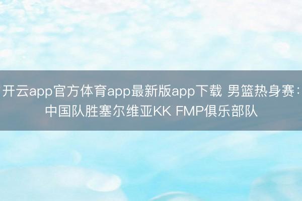 开云app官方体育app最新版app下载 男篮热身赛：中国队胜塞尔维亚KK FMP俱乐部队